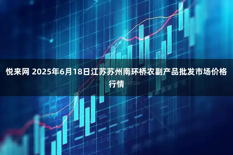 悦来网 2025年6月18日江苏苏州南环桥农副产品批发市场价格行情