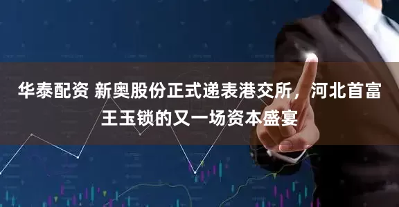 华泰配资 新奥股份正式递表港交所，河北首富王玉锁的又一场资本盛宴