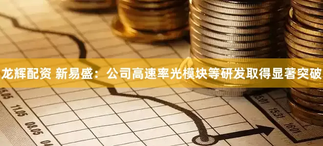 龙辉配资 新易盛：公司高速率光模块等研发取得显著突破
