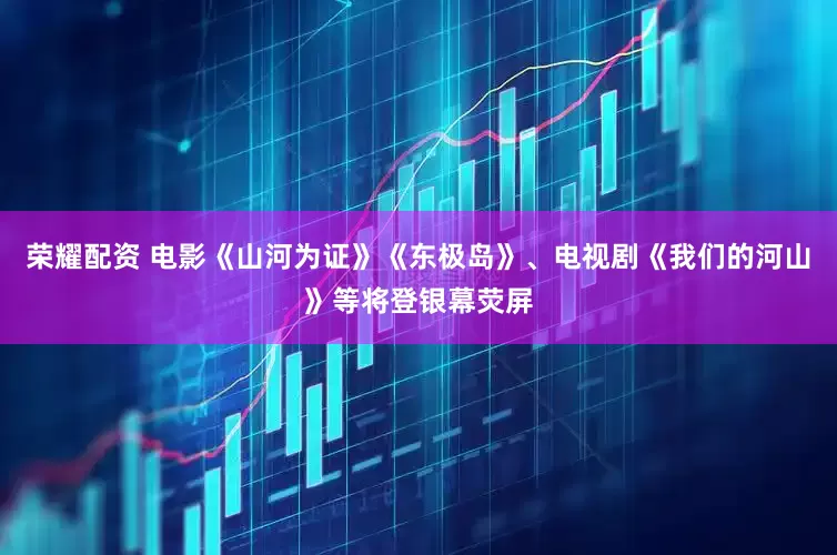 荣耀配资 电影《山河为证》《东极岛》、电视剧《我们的河山》等将登银幕荧屏