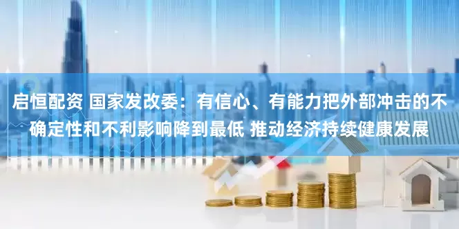 启恒配资 国家发改委：有信心、有能力把外部冲击的不确定性和不利影响降到最低 推动经济持续健康发展