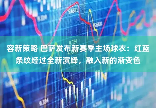 容新策略 巴萨发布新赛季主场球衣：红蓝条纹经过全新演绎，融入新的渐变色