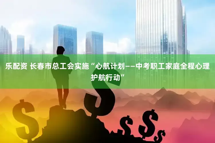 乐配资 长春市总工会实施“心航计划——中考职工家庭全程心理护航行动”