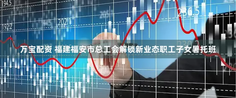 万宝配资 福建福安市总工会解锁新业态职工子女暑托班