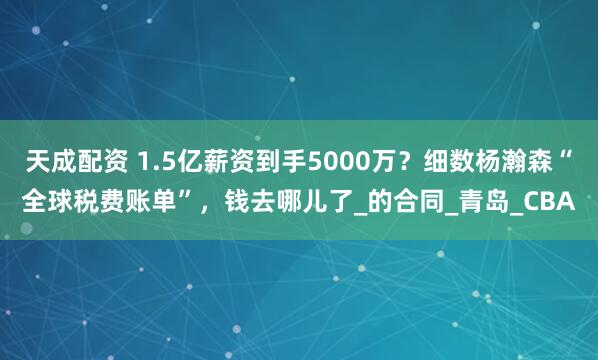 天成配资 1.5亿薪资到手5000万？细数杨瀚森“全球税费账单”，钱去哪儿了_的合同_青岛_CBA