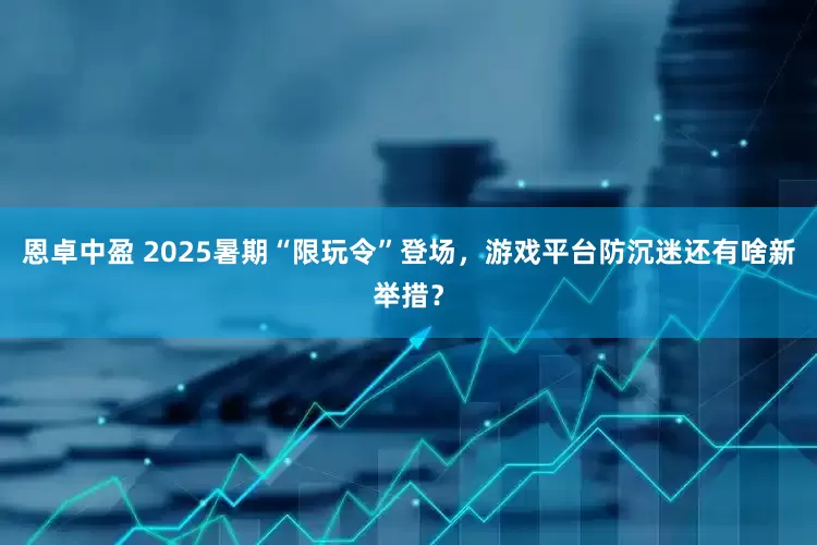 恩卓中盈 2025暑期“限玩令”登场，游戏平台防沉迷还有啥新举措？