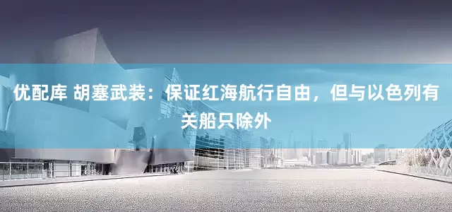 优配库 胡塞武装：保证红海航行自由，但与以色列有关船只除外