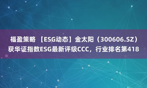 福盈策略 【ESG动态】金太阳（300606.SZ）获华证指数ESG最新评级CCC，行业排名第418