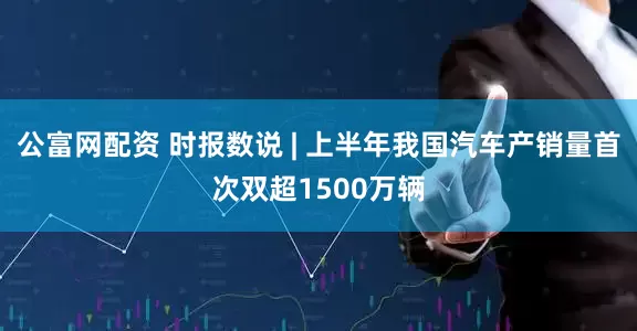 公富网配资 时报数说 | 上半年我国汽车产销量首次双超1500万辆