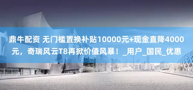 鼎牛配资 无门槛置换补贴10000元+现金直降4000元，奇瑞风云T8再掀价值风暴！_用户_国民_优惠