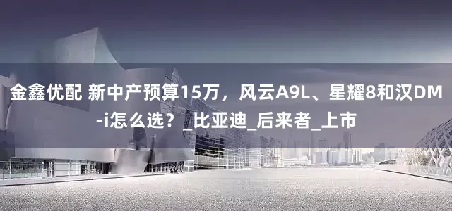 金鑫优配 新中产预算15万，风云A9L、星耀8和汉DM-i怎么选？_比亚迪_后来者_上市