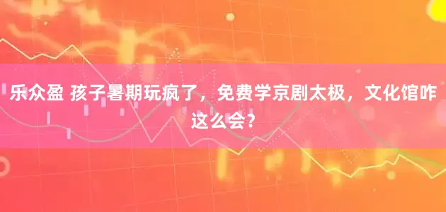 乐众盈 孩子暑期玩疯了，免费学京剧太极，文化馆咋这么会？