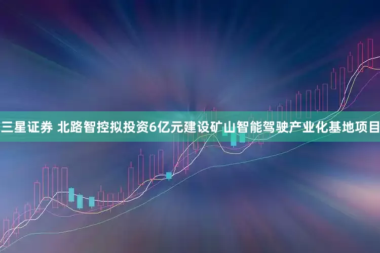 三星证券 北路智控拟投资6亿元建设矿山智能驾驶产业化基地项目
