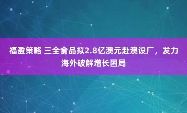 福盈策略 三全食品拟2.8亿澳元赴澳设厂，发力海外破解增长困局