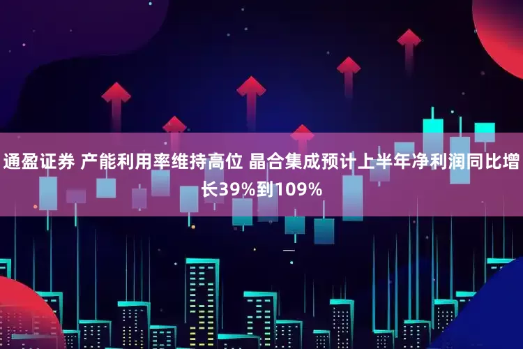 通盈证券 产能利用率维持高位 晶合集成预计上半年净利润同比增长39%到109%