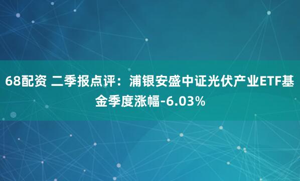 68配资 二季报点评：浦银安盛中证光伏产业ETF基金季度涨幅-6.03%