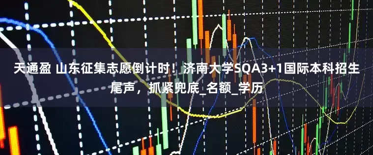 天通盈 山东征集志愿倒计时！济南大学SQA3+1国际本科招生尾声，抓紧兜底_名额_学历