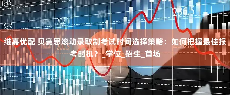 维嘉优配 贝赛思滚动录取制考试时间选择策略：如何把握最佳报考时机？_学位_招生_首场