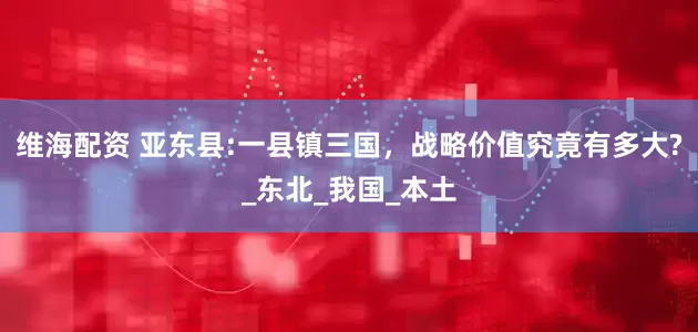 维海配资 亚东县:一县镇三国，战略价值究竟有多大?_东北_我国_本土