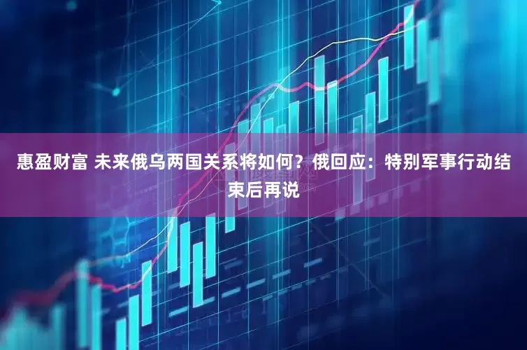 惠盈财富 未来俄乌两国关系将如何？俄回应：特别军事行动结束后再说