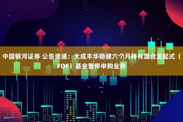 中国银河证券 公告速递：大成丰华稳健六个月持有混合发起式（FOF）基金暂停申购业务