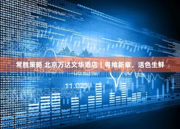 常胜策略 北京万达文华酒店｜粤飨新章，活色生鲜