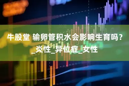 牛股堂 输卵管积水会影响生育吗？_炎性_异位症_女性