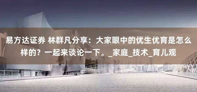 易方达证券 林群凡分享：大家眼中的优生优育是怎么样的？一起来谈论一下。_家庭_技术_育儿观