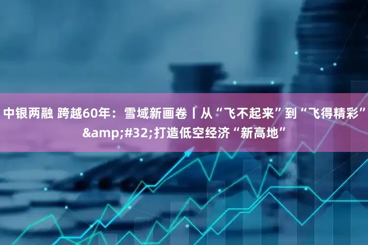 中银两融 跨越60年：雪域新画卷丨从“飞不起来”到“飞得精彩”&#32;打造低空经济“新高地”