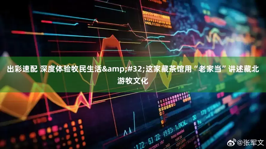 出彩速配 深度体验牧民生活&#32;这家藏茶馆用“老家当”讲述藏北游牧文化