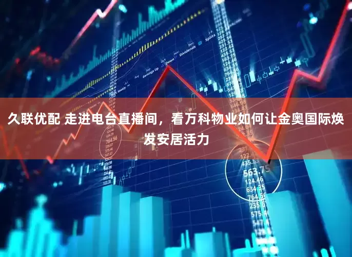 久联优配 走进电台直播间，看万科物业如何让金奥国际焕发安居活力