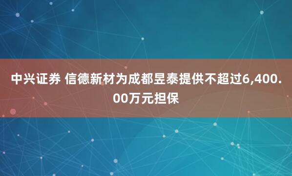 中兴证券 信德新材为成都昱泰提供不超过6,400.00万元担保