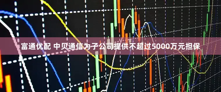 富通优配 中贝通信为子公司提供不超过5000万元担保