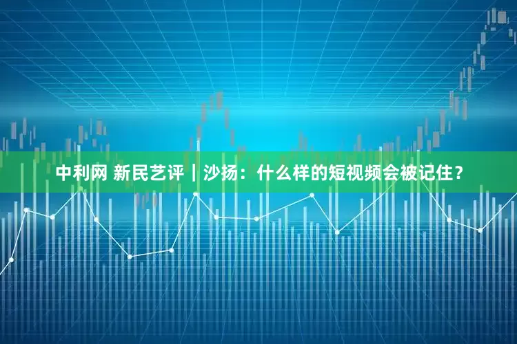 中利网 新民艺评｜沙扬：什么样的短视频会被记住？