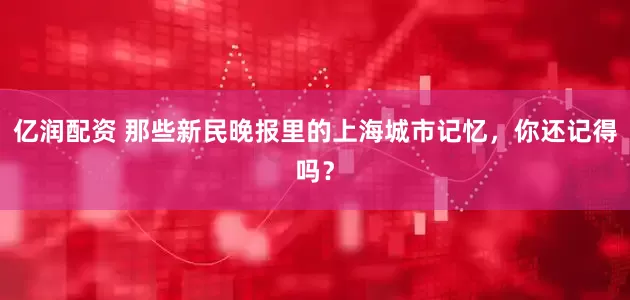 亿润配资 那些新民晚报里的上海城市记忆，你还记得吗？
