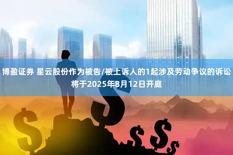 博盈证券 星云股份作为被告/被上诉人的1起涉及劳动争议的诉讼将于2025年8月12日开庭