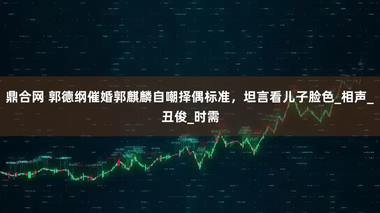 鼎合网 郭德纲催婚郭麒麟自嘲择偶标准，坦言看儿子脸色_相声_丑俊_时需