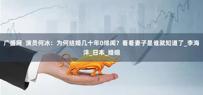 广盛网  演员何冰：为何结婚几十年0绯闻？看看妻子是谁就知道了_李海洋_日本_婚姻
