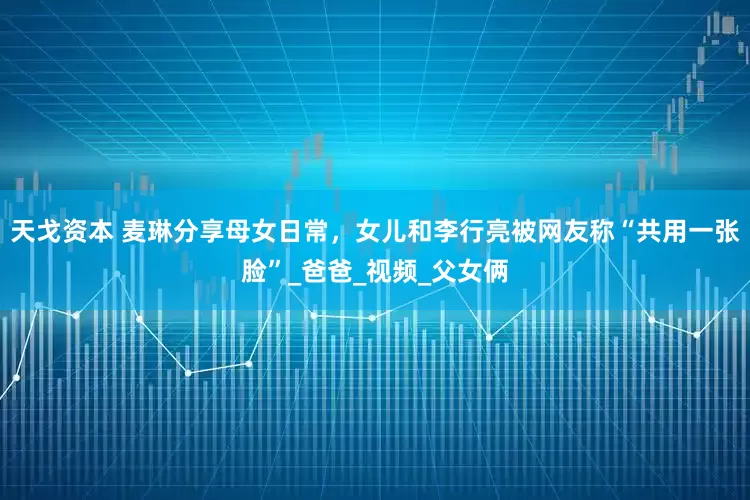 天戈资本 麦琳分享母女日常，女儿和李行亮被网友称“共用一张脸”_爸爸_视频_父女俩