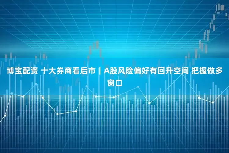 博宝配资 十大券商看后市｜A股风险偏好有回升空间 把握做多窗口