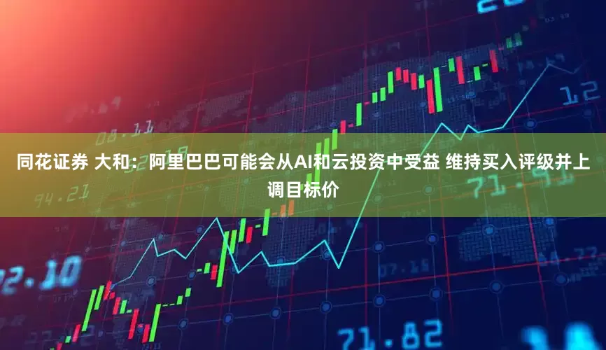 同花证券 大和：阿里巴巴可能会从AI和云投资中受益 维持买入评级并上调目标价