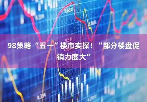 98策略 “五一”楼市实探！“部分楼盘促销力度大”