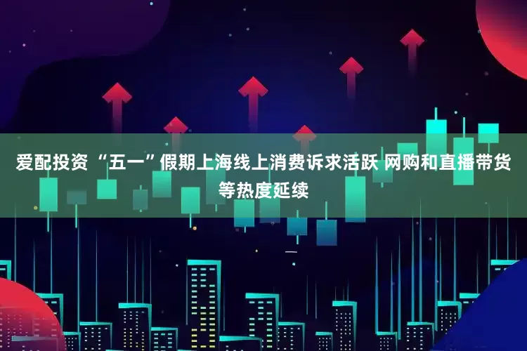 爱配投资 “五一”假期上海线上消费诉求活跃 网购和直播带货等热度延续