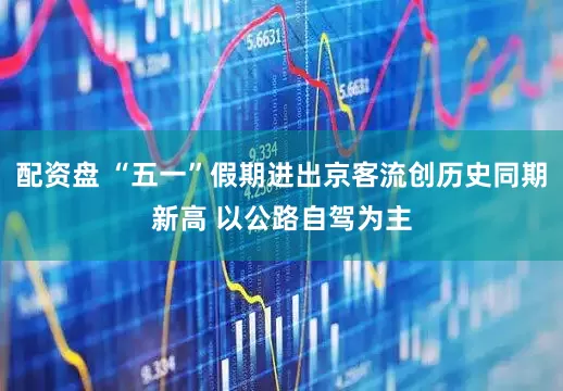 配资盘 “五一”假期进出京客流创历史同期新高 以公路自驾为主