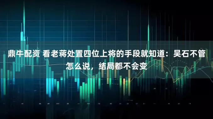 鼎牛配资 看老蒋处置四位上将的手段就知道：吴石不管怎么说，结局都不会变
