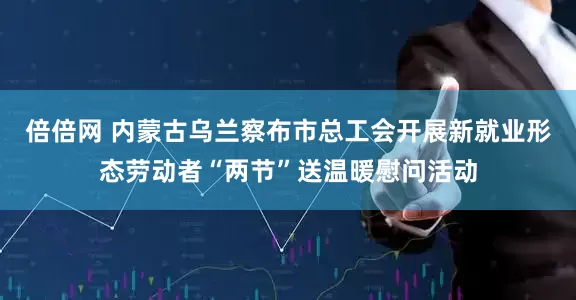 倍倍网 内蒙古乌兰察布市总工会开展新就业形态劳动者“两节”送温暖慰问活动