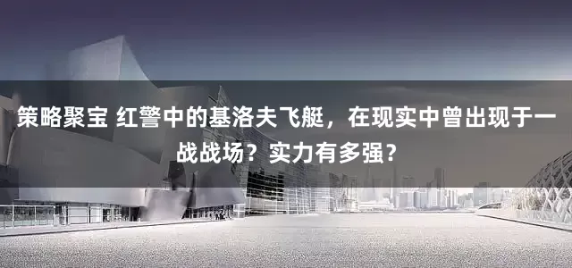 策略聚宝 红警中的基洛夫飞艇，在现实中曾出现于一战战场？实力有多强？