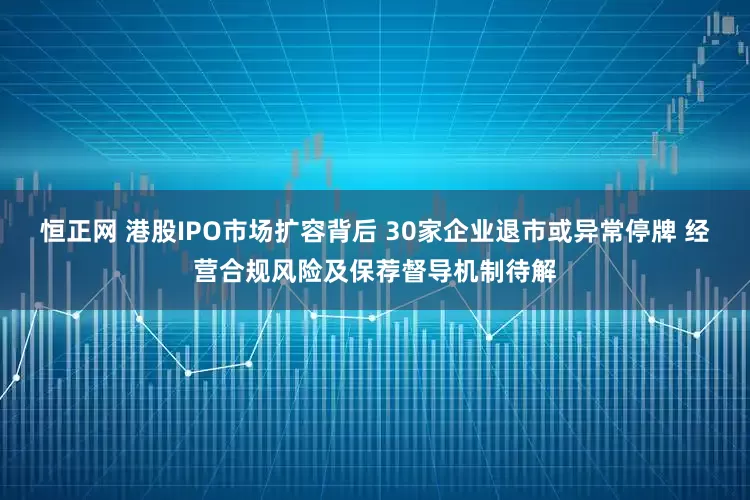 恒正网 港股IPO市场扩容背后 30家企业退市或异常停牌 经营合规风险及保荐督导机制待解