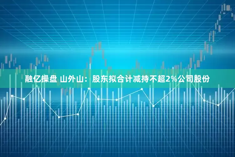 融亿操盘 山外山：股东拟合计减持不超2%公司股份