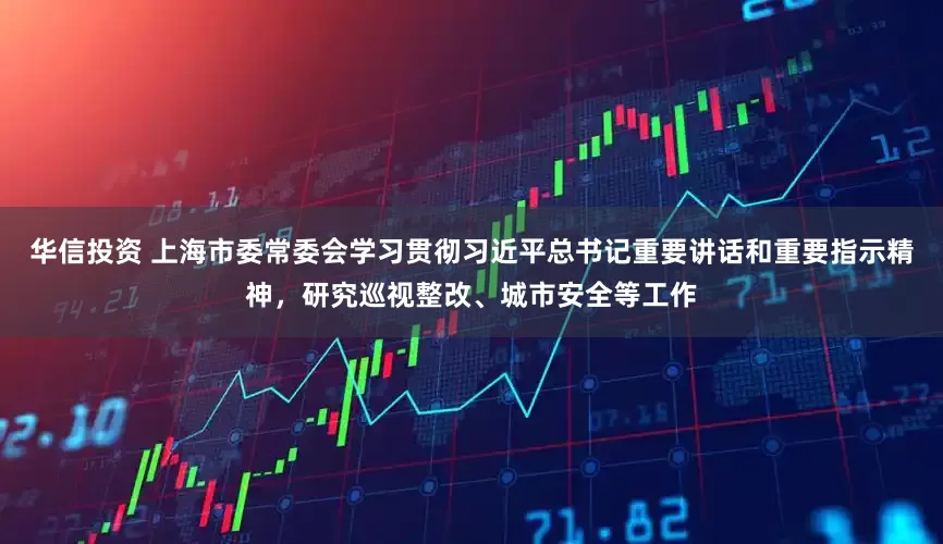 华信投资 上海市委常委会学习贯彻习近平总书记重要讲话和重要指示精神，研究巡视整改、城市安全等工作